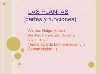 LAS PLANTAS
(partes y funciones)
 Wierna, Helga Marcia
 3er Año Formación Docente
 Nivel Inicial
 (Tecnología de la Información y la
 Comunicación II)
 