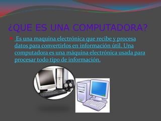 ¿QUE ES UNA COMPUTADORA?
 Es una maquina electrónica que recibe y procesa
 datos para convertirlos en información útil. Una
 computadora es una máquina electrónica usada para
 procesar todo tipo de información.
 