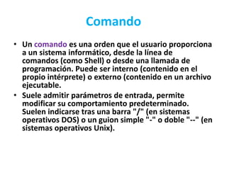 Comando
• Un comando es una orden que el usuario proporciona
  a un sistema informático, desde la línea de
  comandos (como Shell) o desde una llamada de
  programación. Puede ser interno (contenido en el
  propio intérprete) o externo (contenido en un archivo
  ejecutable.
• Suele admitir parámetros de entrada, permite
  modificar su comportamiento predeterminado.
  Suelen indicarse tras una barra "/" (en sistemas
  operativos DOS) o un guion simple "-" o doble "--" (en
  sistemas operativos Unix).
 