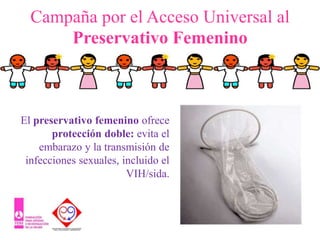 Campaña por el Acceso Universal al
      Preservativo Femenino



El preservativo femenino ofrece
       protección doble: evita el
    embarazo y la transmisión de
 infecciones sexuales, incluido el
                        VIH/sida.
 