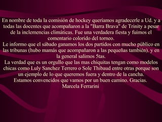 En nombre de toda la comisión de hockey queríamos agradecerle a Ud. y a todas las docentes que acompañaron a la "Barra Brava" de Trinity a pesar de la inclemencias climáticas. Fue una verdadera fiesta y fuimos el comentario colorido del torneo. Le informo que el sábado ganamos los dos partidos con mucho público en las tribunas (hubo mamás que acompañaron a las pequeñas también). y en la general salimos 5tas. La verdad que es un orgullo que las mas chiquitas tengan como modelos chicas como Luly Sanchez Terrero o Sole Thibaud entre otras porque son un ejemplo de lo que queremos fuera y dentro de la cancha. Estamos convencidos que vamos por un buen camino. Gracias.  Marcela Ferrarini   