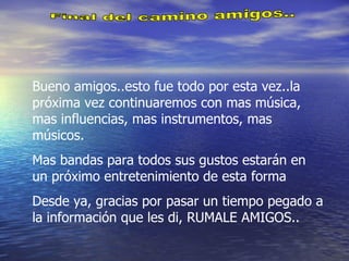 Final del camino amigos.. Bueno amigos..esto fue todo por esta vez..la próxima vez continuaremos con mas música, mas influencias, mas instrumentos, mas músicos. Mas bandas para todos sus gustos estarán en un próximo entretenimiento de esta forma Desde ya, gracias por pasar un tiempo pegado a la información que les di, RUMALE AMIGOS.. 