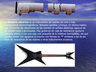 Guitarra Electrica La  Guitarra eléctrica  es un instrumento de cuerda con uno o más transductores electromagnéticos, llamados pastillas ( pickups , en idioma inglés), que convierten las vibraciones de las cuerdas en señales eléctricas capaces de ser amplificadas y procesadas. Hay guitarras sin caja de resonancia (guitarra eléctrica sólida) o con una caja más pequeña de lo habitual (semisólida), las que pueden contar con agujeros al exterior con formas en "f" similares a los de las cajas de resonancia de los violines y otros instrumentos acústicos.  