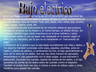Bajo electrico El término  bajo  proviene del hecho de ser el instrumento que reproduce las frecuencias más graves del espectro sonoro. El bajo se utiliza ampliamente en los más diversos tipos de música: funk, jazz, blues, rock, metal, pop, country, salsa, reggae, clásica, punk, etc. La importancia de este instrumento en un conjunto radica en que produce sonidos en armonía con la música y, al mismo tiempo, un efecto rítmico. Sin embargo, también logra cierta importancia en el área melódica y como instrumento solista (o con un papel más destacado en la banda) según el estilo que se interprete, por lo que no es meramente un "instrumento de base". A diferencia de la guitarra que es ejecutada normalmente con uñas y dedos, o con plectros (también conocidas como púas, pajuelas, plumillas, picks en inglés o uñetas) de plástico, o combinando los tres, el bajo generalmente se toca con la yema de los dedos. Aun así, hay otras manera de ejecutarlo, destacándose el  slap  golpeándolo con el dedo pulgar, el  pop  estirando o pellizcando  (pizzicato)  las cuerdas, usando las yemas de los dedos, o el  tap , apoyando las yemas de los dedos sobre las cuerdas contra el diapasón. También se puede tocar con púa, e incluso a veces se utilizan palos o varas metálicas para golpear las cuerdas. 
