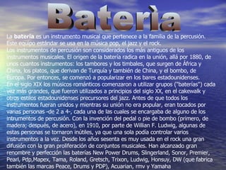 Baterìa La  batería  es un instrumento musical que pertenece a la familia de la percusión. Este equipo estándar se usa en la música pop, el jazz y el rock. Los instrumentos de percusión son considerados los más antiguos de los instrumentos musicales. El origen de la batería radica en la unión, allá por 1880, de unos cuantos instrumentos: los tambores y los timbales, que surgen de África y China, los platos, que derivan de Turquía y también de China, y el bombo, de Europa. Por entonces, se comenzó a popularizar en los bares estadounidenses. En el siglo XIX los músicos románticos comenzaron a utilizar grupos ("baterías") cada vez más grandes, que fueron utilizados a principios del siglo XX, en el cakewalk y otros estilos estadounidenses precursores del jazz. Antes de que todos los instrumentos fueran unidos y mientras su unión no era popular, eran tocados por varias personas -de 2 a 4-, cada una de las cuales se encargaba de alguno de los intrumentos de percusión. Con la invención del pedal o pie de bombo (primero, de madera; después, de acero), en 1910, por parte de Willian F. Ludwig, algunas de estas personas se tornaron inútiles, ya que una sola podía controlar varios instrumentos a la vez. Desde los años sesenta es muy usada en el rock una gran difusión con la gran proliferación de conjuntos musicales. Han alcanzado gran renombre y perfección las baterías New Power Drums, Slingerland, Sonor, Premier, Pearl, Pdp,Mapex, Tama, Roland, Gretsch, Trixon, Ludwig, Honsuy, DW (que fabrica también las marcas Peace, Drums y PDP), Acuarian, rmv y Yamaha 