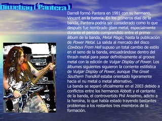 Dimebag ( Pantera ) Darrell formó Pantera en 1981 con su hermano, Vincent en la batería. En los primeros días de la banda, Pantera podría ser considerado como lo que después fue nombrado glam metal, especialmente durante el periodo comprendido entre el primer álbum de la banda,  Metal Magic , hasta la publicación de  Power Metal . La salida al mercado del disco  Cowboys From Hell  supuso un total cambio de estilo en el seno de la banda, encuadrándose dentro del thrash metal para pasar definitivamente al groove metal con la edición de  Vulgar Display of Power . Los álbumes siguientes siguieron la corriente estilística de  Vulgar Display of Power , aunque  The Great Southern Trendkill  estaba orientado ligeramente hacia el nu metal o metal alternativo. La banda se separó oficialmente en el 2003 debido a conflictos entre los hermanos Abbott y el cantante de la banda, el controvertido Phil Anselmo, adicto a la heroína, lo que había estado trayendo bastantes problemas a los restantes tres miembros de la formación. 