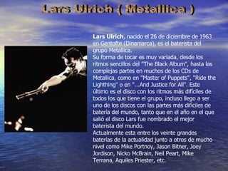 Lars Ulrich ( Metallica ) Lars Ulrich , nacido el 26 de diciembre de 1963 en Gentofte (Dinamarca), es el baterista del grupo Metallica. Su forma de tocar es muy variada, desde los ritmos sencillos del "The Black Album", hasta las complejas partes en muchos de los CDs de Metallica, como en "Master of Puppets", "Ride the Lighthing" o en "...And Justice for All". Este último es el disco con los ritmos más difíciles de todos los que tiene el grupo, incluso llego a ser uno de los discos con las partes más difíciles de batería del mundo, tanto que en el año en el que salió el disco Lars fue nombrado el mejor baterista del mundo. Actualmente esta entre los veinte grandes baterías de la actualidad junto a otros de mucho nivel como Mike Portnoy, Jason Bitner, Joey Jordison, Nicko McBrain, Neil Peart, Mike Terrana, Aquiles Priester, etc. 