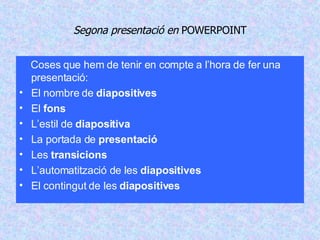 Segona presentació en  POWERPOINT Coses que hem de tenir en compte a l’hora de fer una presentació: El nombre de  diapositives El  fons L’estil de  diapositiva La portada de  presentació Les  transicions L’automatització de les  diapositives El contingut de les  diapositives 