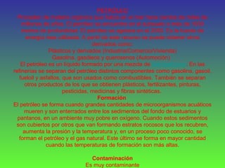 PETRÓLEO
Proceden de materia orgánica que había en el mar hace cientos de miles de
millones de años. El petróleo se encuentra en el subsuelo a más de 1000
metros de profundidad. El petróleo se agotara en el 2050. Es la fuente de
energía mas utilizada. A partir de este recurso se puede obtener otros
derivados como:
Plásticos y derivados (Industria/Comercio/Vivienda)
Gasolina, gasóleos y querosenos (Automoción)
El petróleo es un líquido formado por una mezcla de hidrocarburos. En las
refinerías se separan del petróleo distintos componentes como gasolina, gasoil,
fueloil y asfaltos, que son usados como combustibles. También se separan
otros productos de los que se obtienen plásticos, fertilizantes, pinturas,
pesticidas, medicinas y fibras sintéticas.
Formación
El petróleo se forma cuando grandes cantidades de microorganismos acuáticos
mueren y son enterrados entre los sedimentos del fondo de estuarios y
pantanos, en un ambiente muy pobre en oxígeno. Cuando estos sedimentos
son cubiertos por otros que van formando estratos rocosos que los recubren,
aumenta la presión y la temperatura y, en un proceso poco conocido, se
forman el petróleo y el gas natural. Este último se forma en mayor cantidad
cuando las temperaturas de formación son más altas.
Contaminación
Es muy contaminante
 