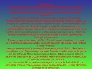 GAS NATURAL
El gas se agotara en el 2150. Se extrae en las mismas zonas en donde se
encuentra el petróleo o las bolsas de petróleo. Se encuentra en la parte
superior de la bolsa petrolífera. Su uso principal es cómo combustible
doméstico.
El gas natural está formado por un pequeño grupo de hidrocarburos:
fundamentalmente metano con una pequeña cantidad de propano y butano. El
propano y el butano se separan del metano y se usan como combustible para
cocinar y calentar, distribuidos en bombonas. El metano se usa como
combustible tanto en viviendas como en industrias y como materia prima para
obtener diferentes compuestos en la industria química orgánica. El metano se
distribuye normalmente por conducciones de gas a presión (gaseoductos).
Ventajas y desventajas
Es menos perjudicial que el petróleo. Por esto, se podría utilizar como una
energía tránsito capaz de sustituir con éxito al carbón al petróleo. Sus ventajas
e inconvenientes:
Ventajas en comparación con otras fuentes energéticas: Barato, Rendimiento
energético mayor, Suministro permanente, Reserva mundial inmensa (superior
a la del petróleo), Menor contaminación directa, debido a que no contiene
azufre y la producción de CO2 es mínima, Menor contaminación indirecta, pues
no necesita transporte por carretera.
Inconvenientes: No es una fuente energética renovable, La instalación de
conductos produce impactos ambientales, aunque limitados, Genera elementos
químicos en la combustión.
 