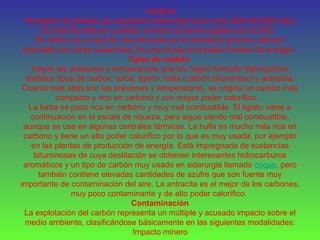 CARBÓN
Proceden de plantas que quedaron enterradas hace unos 300.000.000 años.
Es fácil de obtener y utilizar, al ritmo actual se agotara en el 2300.
El carbón es un tipo de roca formada por el elemento químico carbono
mezclado con otras sustancias. Es una de las principales fuentes de energía.
Tipos de carbón
Según las presiones y temperaturas que los hayan formado distinguimos
distintos tipos de carbón: turba, lignito, hulla (carbón bituminoso) y antracita.
Cuanto más altas son las presiones y temperaturas, se origina un carbón más
compacto y rico en carbono y con mayor poder calorífico..
La turba es poco rica en carbono y muy mal combustible. El lignito viene a
continuación en la escala de riqueza, pero sigue siendo mal combustible,
aunque se usa en algunas centrales térmicas. La hulla es mucho más rica en
carbono y tiene un alto poder calorífico por lo que es muy usada, por ejemplo
en las plantas de producción de energía. Está impregnada de sustancias
bituminosas de cuya destilación se obtienen interesantes hidrocarburos
aromáticos y un tipo de carbón muy usado en siderurgia llamado coque, pero
también contiene elevadas cantidades de azufre que son fuente muy
importante de contaminación del aire. La antracita es el mejor de los carbones,
muy poco contaminante y de alto poder calorífico.
Contaminación
La explotación del carbón representa un múltiple y acusado impacto sobre el
medio ambiente, clasificándose básicamente en las siguientes modalidades:
Impacto minero
 