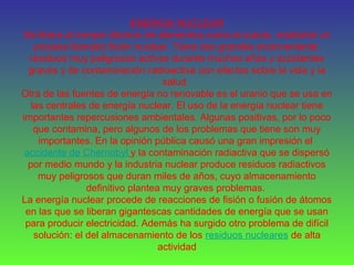 ENERGIA NUCLEAR
Se libera al romper átomos de elementos como el uranio, mediante un
proceso llamado fisión nuclear. Tiene dos grandes inconveniente:
residuos muy peligrosos activos durante muchos años y accidentes
graves y de contaminación radioactiva con efectos sobre la vida y la
salud.
Otra de las fuentes de energía no renovable es el uranio que se usa en
las centrales de energía nuclear. El uso de la energía nuclear tiene
importantes repercusiones ambientales. Algunas positivas, por lo poco
que contamina, pero algunos de los problemas que tiene son muy
importantes. En la opinión pública causó una gran impresión el
accidente de Chernobyl y la contaminación radiactiva que se dispersó
por medio mundo y la industria nuclear produce residuos radiactivos
muy peligrosos que duran miles de años, cuyo almacenamiento
definitivo plantea muy graves problemas.
La energía nuclear procede de reacciones de fisión o fusión de átomos
en las que se liberan gigantescas cantidades de energía que se usan
para producir electricidad. Además ha surgido otro problema de difícil
solución: el del almacenamiento de los residuos nucleares de alta
actividad
 
