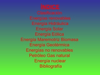 ÍNDICE
Clasificación
Energías renovables
Energía Hidráulica
Energía Solar
Energía Eólica
Energía Maremotriz Biomasa
Energía Geotérmica
Energías no renovables
Petróleo Gas natural
Energía nuclear
Bibliografía
 