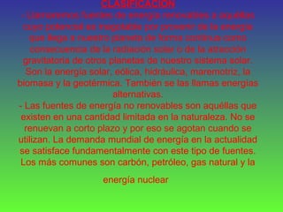 CLASIFICACIÓN
- Llamaremos fuentes de energía renovables a aquéllas
cuyo potencial es inagotable por provenir de la energía
que llega a nuestro planeta de forma continua como
consecuencia de la radiación solar o de la atracción
gravitatoria de otros planetas de nuestro sistema solar.
Son la energía solar, eólica, hidráulica, maremotriz, la
biomasa y la geotérmica. También se las llamas energías
alternativas.
- Las fuentes de energía no renovables son aquéllas que
existen en una cantidad limitada en la naturaleza. No se
renuevan a corto plazo y por eso se agotan cuando se
utilizan. La demanda mundial de energía en la actualidad
se satisface fundamentalmente con este tipo de fuentes.
Los más comunes son carbón, petróleo, gas natural y la
energía nuclear
 