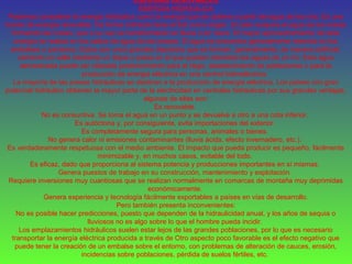 ENERGIAS RENOVABLES
ENERGÍA HIDRAÚLICA
Podemos considerar la energía hidráulica como la energía que se obtiene a partir del agua de los ríos. Es una
fuente de energía renovable. De forma indirecta tiene al Sol como origen. El calor evapora el agua de los mares
formando las nubes, que a su vez se transformarán en lluvia o en nieve. El mayor aprovechamiento de esta
energía se realiza en los saltos de agua de las presas. El agua se encuentra generalmente retenida en los
embalses o pantanos. Estos son unos grandes depósitos que se forman, generalmente, de manera artificial,
cerrando un valle mediante un dique o presa en el que quedan retenidas las aguas de un río. Este agua
almacenada puede ser utilizada posteriormente para el riego, abastecimiento de poblaciones o para la
producción de energía eléctrica en una central hidroeléctrica.
La mayoría de las presas hidráulicas se destinan a la producción de energía eléctrica. Los países con gran
potencial hidráulico obtienen la mayor parte de la electricidad en centrales hidráulicas por sus grandes ventajas,
algunas de ellas son:
Es renovable.
No es consuntiva. Se toma el agua en un punto y se devuelve a otro a una cota inferior.
Es autóctona y, por consiguiente, evita importaciones del exterior.
Es completamente segura para personas, animales o bienes.
No genera calor ni emisiones contaminantes (lluvia ácida, efecto invernadero, etc.).
Es verdaderamente respetuosa con el medio ambiente. El impacto que pueda producir es pequeño, fácilmente
minimizable y, en muchos casos, evitable del todo.
Es eficaz, dado que proporciona al sistema potencia y producciones importantes en sí mismas.
Genera puestos de trabajo en su construcción, mantenimiento y explotación.
Requiere inversiones muy cuantiosas que se realizan normalmente en comarcas de montaña muy deprimidas
económicamente.
Genera experiencia y tecnología fácilmente exportables a países en vías de desarrollo.
Pero también presenta inconvenientes:
No es posible hacer predicciones, puesto que dependen de la hidraulicidad anual, y los años de sequía o
lluviosos no es algo sobre lo que el hombre pueda incidir.
Los emplazamientos hidráulicos suelen estar lejos de las grandes poblaciones, por lo que es necesario
transportar la energía eléctrica producida a través de Otro aspecto poco favorable es el efecto negativo que
puede tener la creación de un embalse sobre el entorno, con problemas de alteración de cauces, erosión,
incidencias sobre poblaciones, pérdida de suelos fértiles, etc.
 