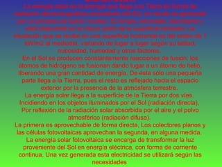 ENERGÍA SOLAR
La energía solar es la energía que llega a la Tierra en forma de
radiación electromagnética procedente del Sol, en donde es generada
por un proceso de fusión nuclear. Es limpia, renovable, abundante y
está disponible en la mayor parte de la superficie terrestre. La
insolación que se recibe en una superficie horizontal es del orden de 1
kW/m2 al mediodía, variando de lugar a lugar según su latitud,
nubosidad, humedad y otros factores.
En el Sol se producen constantemente reacciones de fusión: los
átomos de hidrógeno se fusionan dando lugar a un átomo de helio,
liberando una gran cantidad de energía. De ésta sólo una pequeña
parte llega a la Tierra, pues el resto es reflejado hacia el espacio
exterior por la presencia de la atmósfera terrestre.
La energía solar llega a la superficie de la Tierra por dos vías.
Incidiendo en los objetos iluminados por el Sol (radiación directa),
Por reflexión de la radiación solar absorbida por el aire y el polvo
atmosférico (radiación difusa).
La primera es aprovechable de forma directa, Los colectores planos y
las células fotovoltaicas aprovechan la segunda, en alguna medida.
La energía solar fotovoltaica se encarga de transformar la luz
proveniente del Sol en energía eléctrica, con forma de corriente
continua. Una vez generada esta electricidad se utilizará según las
necesidades
 