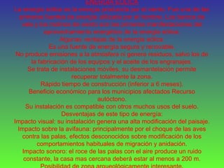 ENERGÍA EÓLICA
La energía eólica es la energía producida por el viento. Fue una de las
primeras fuentes de energía utilizada por el hombre. Los barcos de
vela y los molinos de viento son las primeras manifestaciones del
aprovechamiento energético de la energía eólica.
Algunas ventajas de la energía eólica:
Es una fuente de energía segura y renovable.
No produce emisiones a la atmósfera ni genera residuos, salvo los de
la fabricación de los equipos y el aceite de los engranajes.
Se trata de instalaciones móviles, su desmantelación permite
recuperar totalmente la zona.
Rápido tiempo de construcción (inferior a 6 meses).
Beneficio económico para los municipios afectados Recurso
autóctono.
Su instalación es compatible con otros muchos usos del suelo.
Desventajas de este tipo de energía:
Impacto visual: su instalación genera una alta modificación del paisaje.
Impacto sobre la avifauna: principalmente por el choque de las aves
contra las palas, efectos desconocidos sobre modificación de los
comportamientos habituales de migración y anidación.
Impacto sonoro: el roce de las palas con el aire produce un ruido
constante, la casa mas cercana deberá estar al menos a 200 m.
 