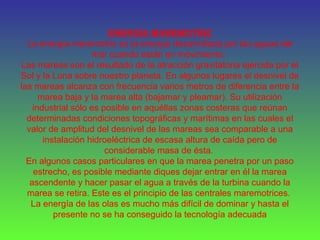 ENERGÍA MAREMOTRIZ
La energía maremotriz es la energía desarrollada por las aguas del
mar cuando están en movimiento.
Las mareas son el resultado de la atracción gravitatoria ejercida por el
Sol y la Luna sobre nuestro planeta. En algunos lugares el desnivel de
las mareas alcanza con frecuencia varios metros de diferencia entre la
marea baja y la marea alta (bajamar y pleamar). Su utilización
industrial sólo es posible en aquéllas zonas costeras que reúnan
determinadas condiciones topográficas y marítimas en las cuales el
valor de amplitud del desnivel de las mareas sea comparable a una
instalación hidroeléctrica de escasa altura de caída pero de
considerable masa de ésta.
En algunos casos particulares en que la marea penetra por un paso
estrecho, es posible mediante diques dejar entrar en él la marea
ascendente y hacer pasar el agua a través de la turbina cuando la
marea se retira. Este es el principio de las centrales maremotrices.
La energía de las olas es mucho más difícil de dominar y hasta el
presente no se ha conseguido la tecnología adecuada
 