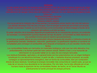 BIOMASA
La más amplia definición de biomasa sería considerar como tal a toda la materia orgánica de origen
vegetal o animal, incluyendo los materiales procedentes de su transformación natural o artificial. En
esta definición se recogen varios tipos de materiales, cada uno con una relevancia energética propia.
Estos son:
Residuos forestales y agrícolas
Residuos biodegradables
Residuos sólidos urbanos
Con la ayuda de la radiación del sol las plantas y la atmósfera entran dentro del ciclo del carbono.
Las plantas absorben CO2 del aire y el agua. Con la energía recibida del sol forman sus propias
células: la biomasa. Cuando se usa la biomasa como combustible se libera energía a través de la
oxidación del carbono y el ciclo se cierra.
El poder calorífico de la biomasa depende principalmente de su composición química y el contenido
de humedad. La composición química depende del tipo de planta. La humedad se debe disminuir a
una cantidad mínima para el máximo aprovechamiento.
La biomasa se puede utilizar en una combustión directa (después del secado) o indirecta a través de
la gasificación (secado, destilación, reducción, gasificación. La gasificación significa un aumento en
complejidad para conseguir el combustible pero después el transporte y el uso resultan mucho más
fáciles.
Los combustibles fósiles son derivados de materiales biológicos; sólo que han sido alterados muy
profundamente y no forman parte del ciclo carbono actual. Debido a esto y a su horizonte de
reformación no se puede hablar en su caso de una energía renovable.
Los residuos forestales, agrícolas y, en general todos son los subproductos con un origen biológico
constituyen lo q se denomina biomasa. A partir de ella, y mediante diversos procesos, se puede
conseguir un aprovechamiento energético, bien en forma de combustible, bien por combustión
directa de esos residuos. Constituye la energía renovable más consumida en nuestro país, ya que se
trata de un recurso muy abundante en la naturaleza. Por otro lado, fue la más utilizada por el ser
humano hasta la aparición de los combustibles fósiles; de hecho, en el Tercer Mundo es
prácticamente la fuente principal de energía primaria.
 