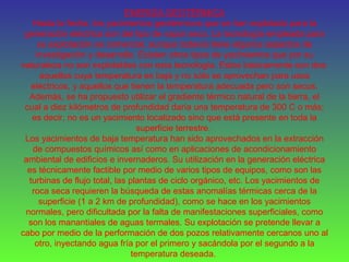 ENERGÍA GEOTÉRMICA
Hasta la fecha, los yacimientos geotérmicos que se han explotado para la
generación eléctrica son del tipo de vapor seco. La tecnología empleada para
su explotación es comercial, aunque todavía tiene algunos aspectos de
investigación y desarrollo. Existen otros tipos de yacimientos que por su
naturaleza no son explotables con esta tecnología. Estos básicamente son dos:
aquellos cuya temperatura es baja y no sólo se aprovechan para usos
eléctricos, y aquellos que tienen la temperatura adecuada pero son secos.
Además, se ha propuesto utilizar el gradiente térmico natural de la tierra, el
cual a diez kilómetros de profundidad daría una temperatura de 300 C o más;
es decir, no es un yacimiento localizado sino que está presente en toda la
superficie terrestre.
Los yacimientos de baja temperatura han sido aprovechados en la extracción
de compuestos químicos así como en aplicaciones de acondicionamiento
ambiental de edificios e invernaderos. Su utilización en la generación eléctrica
es técnicamente factible por medio de varios tipos de equipos, como son las
turbinas de flujo total, las plantas de ciclo orgánico, etc. Los yacimientos de
roca seca requieren la búsqueda de estas anomalías térmicas cerca de la
superficie (1 a 2 km de profundidad), como se hace en los yacimientos
normales, pero dificultada por la falta de manifestaciones superficiales, como
son los manantiales de aguas termales. Su explotación se pretende llevar a
cabo por medio de la performación de dos pozos relativamente cercanos uno al
otro, inyectando agua fría por el primero y sacándola por el segundo a la
temperatura deseada.
 