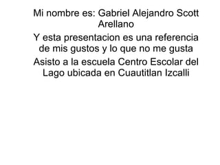 Mi nombre es: Gabriel Alejandro Scott Arellano Y esta presentacion es una referencia de mis gustos y lo que no me gusta Asisto a la escuela Centro Escolar del Lago ubicada en Cuautitlan Izcalli 