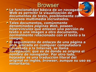 BrowserBrowser
La funcionalidad básica de un navegadorLa funcionalidad básica de un navegador
Web es permitir la visualización deWeb es permitir la visualización de
documentos de texto, posiblemente condocumentos de texto, posiblemente con
recursos multimedia incrustados.recursos multimedia incrustados.
Tales documentos, comúnmenteTales documentos, comúnmente
denominadosdenominados páginas Webpáginas Web, poseen, poseen
hipervínculoshipervínculos que enlazan una porción deque enlazan una porción de
texto o una imagen a otro documento,texto o una imagen a otro documento,
normalmente relacionado con el texto o lanormalmente relacionado con el texto o la
imagen.imagen.
El seguimiento de enlaces de una página aEl seguimiento de enlaces de una página a
otra, ubicada en cualquier computadoraotra, ubicada en cualquier computadora
conectada a la Internet, se llamaconectada a la Internet, se llama
navegaciónnavegación; que es de donde se origina el; que es de donde se origina el
nombre de navegador. Por otro lado,nombre de navegador. Por otro lado,
hojeador es una traducción literal delhojeador es una traducción literal del
original en inglés,original en inglés, browserbrowser, aunque su uso es, aunque su uso es
minoritario.minoritario.
 