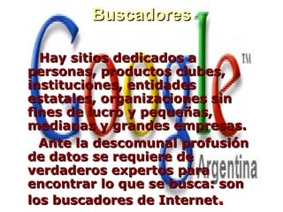 BuscadoresBuscadores
Hay sitios dedicados aHay sitios dedicados a
personas, productos clubes,personas, productos clubes,
instituciones, entidadesinstituciones, entidades
estatales, organizaciones sinestatales, organizaciones sin
fines de lucro y pequeñas,fines de lucro y pequeñas,
medianas y grandes empresas.medianas y grandes empresas.
Ante la descomunal profusiónAnte la descomunal profusión
de datos se requiere dede datos se requiere de
verdaderos expertos paraverdaderos expertos para
encontrar lo que se busca: sonencontrar lo que se busca: son
los buscadores de Internetlos buscadores de Internet..
 