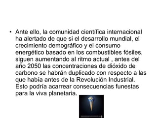 Ante ello, la comunidad científica internacional ha alertado de que si el desarrollo mundial, el crecimiento demográfico y el consumo energético basado en los combustibles fósiles, siguen aumentando al ritmo actual , antes del año 2050 las concentraciones de dióxido de carbono se habrán duplicado con respecto a las que había antes de la Revolución Industrial. Esto podría acarrear consecuencias funestas para la viva planetaria.  