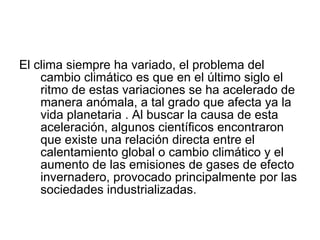 El clima siempre ha variado, el problema del cambio climático es que en el último siglo el ritmo de estas variaciones se ha acelerado de manera anómala, a tal grado que afecta ya la vida planetaria . Al buscar la causa de esta aceleración, algunos científicos encontraron que existe una relación directa entre el calentamiento global o cambio climático y el aumento de las emisiones de gases de efecto invernadero, provocado principalmente por las sociedades industrializadas. 
