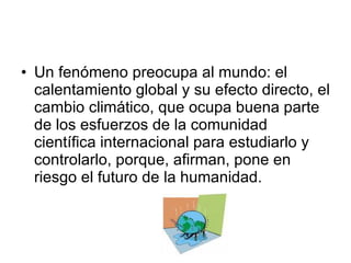 Un fenómeno preocupa al mundo: el calentamiento global y su efecto directo, el cambio climático, que ocupa buena parte de los esfuerzos de la comunidad científica internacional para estudiarlo y controlarlo, porque, afirman, pone en riesgo el futuro de la humanidad.  
