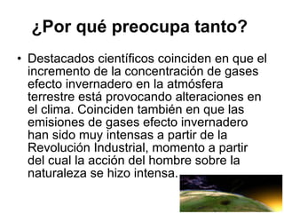 ¿Por qué preocupa tanto?   Destacados científicos coinciden en que el incremento de la concentración de gases efecto invernadero en la atmósfera terrestre está provocando alteraciones en el clima. Coinciden también en que las emisiones de gases efecto invernadero han sido muy intensas a partir de la Revolución Industrial, momento a partir del cual la acción del hombre sobre la naturaleza se hizo intensa. 