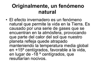 Originalmente, un fenómeno natural   El efecto invernadero es un fenómeno natural que permite la vida en la Tierra. Es causado por una serie de gases que se encuentran en la atmósfera, provocando que parte del calor del sol que nuestro planeta refleja quede atrapado manteniendo la temperatura media global en +15º centígrados, favorable a la vida, en lugar de -18 º centígrados, que resultarían nocivos. 