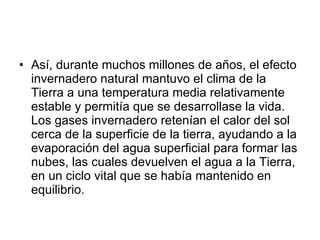 Así, durante muchos millones de años, el efecto invernadero natural mantuvo el clima de la Tierra a una temperatura media relativamente estable y permitía que se desarrollase la vida. Los gases invernadero retenían el calor del sol cerca de la superficie de la tierra, ayudando a la evaporación del agua superficial para formar las nubes, las cuales devuelven el agua a la Tierra, en un ciclo vital que se había mantenido en equilibrio. 