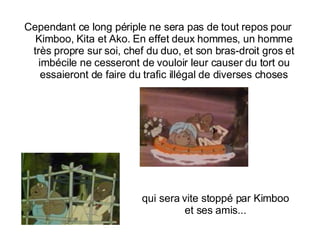 Cependant ce long périple ne sera pas de tout repos pour Kimboo, Kita et Ako.  En effet deux hommes, un homme très propre sur soi, chef du duo, et son bras-droit gros et imbécile ne cesseront de vouloir leur causer du tort ou essaieront de faire du trafic illégal de diverses choses qui sera vite stoppé par Kimboo et ses amis... 
