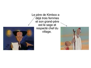 Le père de Kimboo a déjà trois femmes et son grand-père est le sage et respecté chef du village.  