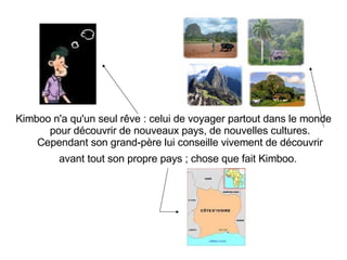 Kimboo n'a qu'un seul rêve : celui de voyager partout dans le monde pour découvrir de nouveaux pays, de nouvelles cultures.  Cependant son grand-père lui conseille vivement de découvrir avant tout son propre pays ; chose que fait Kimboo.   