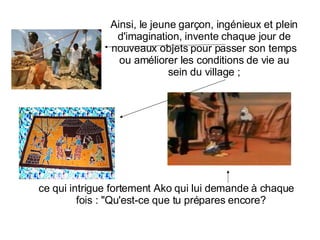 ce qui intrigue fortement Ako qui lui demande à chaque fois : "Qu'est-ce que tu prépares encore?  Ainsi, le jeune garçon, ingénieux et plein d'imagination, invente chaque jour de nouveaux objets pour passer son temps ou améliorer les conditions de vie au sein du village ; 