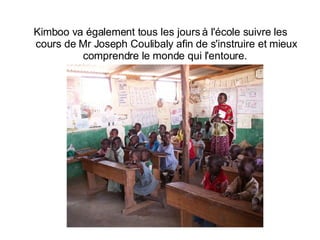 Kimboo va également tous les jours à l'école suivre les cours de Mr Joseph Coulibaly afin de s'instruire et mieux comprendre le monde qui l'entoure.  