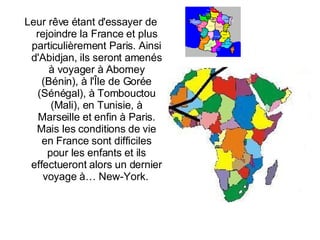 Leur rêve étant d'essayer de rejoindre la France et plus particulièrement Paris. Ainsi d'Abidjan, ils seront amenés à voyager à Abomey (Bénin), à l'Île de Gorée (Sénégal), à Tombouctou (Mali), en Tunisie, à Marseille et enfin à Paris. Mais les conditions de vie en France sont difficiles pour les enfants et ils effectueront alors un dernier voyage à…  New-York.  
