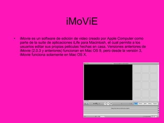 iMoViE iMovie es un software de edición de video creado por Apple Computer como parte de la suite de aplicaciones iLife para Macintosh, el cual permite a los usuarios editar sus propias peliculas hechas en casa. Versiones anteriores de iMovie (2.0.3 y anteriores) funcionan en Mac OS 9, pero desde la versión 3, iMovie funciona solamente en Mac OS X. 