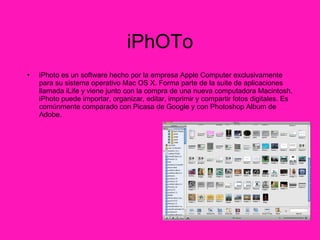 iPhOTo iPhoto es un software hecho por la empresa Apple Computer exclusivamente para su sistema operativo Mac OS X. Forma parte de la suite de aplicaciones llamada iLife y viene junto con la compra de una nueva computadora Macintosh. iPhoto puede importar, organizar, editar, imprimir y compartir fotos digitales. Es comúnmente comparado con Picasa de Google y con Photoshop Album de Adobe. 
