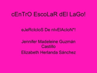 cEnTrO EscoLa R dEl LaGo! eJeRcIcIoS De nIvElAcIoN*! Jennifer Madeleine Guzm án Castillo Elizabeth Herlanda Sánchez 