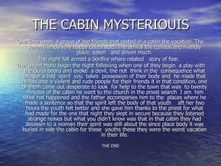 THE CABIN MYSTERIOUIS One time upon, a group of the friends that rested in a cabin the vacation. The seven friends very happy celebrated. The arrival the curious and friendly place, eaten  and driven much. The night fall armed a bonfire where related  story of fear.  The  night more begin the night following when one of they begin  a play with the Ouija board and evoke  a devil, the not  think in the  consequence what bringer a bad  spirit  you  takes  possession of their body and  he made that he became a violent and rude people for their friends it in that condition, one of them came out desperate to look  for help to the town that was  to twenty minutes of the cabin he went to the church in the priest search  I am  him what hat happened and the father accompanies him to the  places where he made a sentence so that the spirit left the body of that youth  aft her two hours the youth felt better and she gave him thanks to the priest for what had made for the one that night they slept in secure because they listened strange noises but what you didn’t know was that in that cabin they had assassin to a woman their spirit was still about the since place body it was buried in side the cabin for these  youths these they were the worst vacation in their life . THE END 