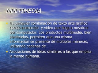 MULTIMEDIA   Es cualquier combinación de texto arte grafico sonido animación  y video que llega a nosotros por computador. Los productos multimedia, bien planteados, permiten que una misma información se presente de múltiples maneras, utilizando cadenas de  Asociaciones de ideas similares a las que emplea la mente humana. 