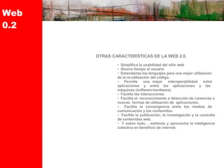Web 0.2 OTRAS CARACTERÍSTICAS DE LA WEB 2.0.  Simplifica la usabilidad del sitio web  Ahorra tiempo al usuario  Estandariza los lenguajes para una mejor utilización  de la re-utilización del código.  Permite  una mejor  interoperabilidad  entre  aplicaciones  y  entre  las  aplicaciones  y  las  máquinas (software-hardware).  Facilita las interacciones  Facilita el  reconocimiento o detección de carencias o nuevas  formas de utilización de  aplicaciones.  Facilita la convergencia entre los medios de  comunicación y los contenidos.  Facilita la publicación, la investigación y la consulta de contenidos web.  Y sobre todo… estimula y aprovecha la inteligencia colectiva en beneficio de internet. 