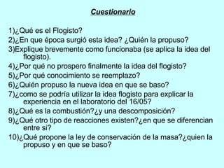 Cuestionario 1)¿Qué es el Flogisto? 2)¿En que época surgió esta idea? ¿Quién la propuso?  3)Explique brevemente como funcionaba (se aplica la idea del flogisto). 4)¿Por qué no prospero finalmente la idea del flogisto? 5)¿Por qué conocimiento se reemplazo? 6)¿Quién propuso la nueva idea en que se baso? 7)¿como se podría utilizar la idea flogisto para explicar la experiencia en el laboratorio del 16/05? 8)¿Qué es la combustión?¿y una descomposición? 9)¿Qué otro tipo de reacciones existen?¿en que se diferencian entre si? 10)¿Qué propone la ley de conservación de la masa?¿quien la propuso y en que se baso? 