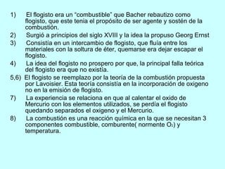 1)  El flogisto era un “combustible” que Bacher rebautizo como flogisto, que este tenia el propósito de ser agente y sostén de la combustión. 2)  Surgió a principios del siglo XVIII y la idea la propuso Georg Ernst 3)  Consistía en un intercambio de flogisto, que fluía entre los  materiales con la soltura de éter, quemarse era dejar escapar el flogisto. 4)  La idea del flogisto no prospero por que, la principal falla teórica del flogisto era que no existía. 5,6)  El flogisto se reemplazo por la teoría de la combustión propuesta por Lavoisier. Esta teoría consistía en la incorporación de oxigeno no en la emisión de flogisto. 7)  La experiencia se relaciona en que al calentar el oxido de Mercurio con los elementos utilizados, se perdía el flogisto quedando separados el oxigeno y el Mercurio. 8)  La combustión es una reacción química en la que se necesitan 3 componentes combustible, comburente( normente O 2 ) y temperatura. 