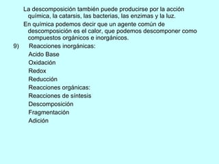 La descomposición también puede producirse por la acción química, la catarsis, las bacterias, las enzimas y la luz. En química podemos decir que un agente común de descomposición es el calor, que podemos descomponer como compuestos orgánicos e inorgánicos. 9)  Reacciones inorgánicas: Acido Base Oxidación Redox Reducción Reacciones orgánicas: Reacciones de síntesis  Descomposición  Fragmentación  Adición  