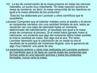 10)  La ley de conservación de la masa propone en todas las ciencias naturales, un punto muy importante: “En toda reacción química la masa se conserva, es decir, la masa consumida de los reactivos es igual a la masa obtenida de los productos”.  Esta ley fue elaborada por Lavoisier y otros científicos que le sucedieron.  Lavoisier Comprobó que al calentar metales como el estaño y el plomo en recipientes cerrados con una cantidad limitada de aire, estos se recubrían con una capa de calcinado hasta un momento determinado del calentamiento, el resultado era igual a la masa antes de comenzar el proceso. Si el metal había ganado masa al calcinarse, era evidente que algo del recipiente debía haber perdido la misma cantidad de masa. Ese algo era el aire. Por tanto, Lavoisier demostró que la calcinación de un metal no era el resultado de la pérdida del misterioso flogisto, sino la ganancia de algo muy material: una parte de aire. La experiencia anterior y otras más realizadas por Lavoisier pusieron de manifiesto que si se tiene en cuenta todas las sustancias que forman parte en una reacción química y todos los productos formados, nunca varía la masa. 