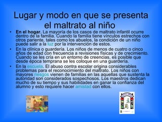 Lugar y modo en que se presenta el maltrato al niño  En el hogar.  La mayoría de los casos de maltrato infantil ocurre dentro de la familia. Cuando la familia tiene vínculos estrechos con otros pariente, tales como los abuelos, la condición de un niño puede salir a la  luz  por la intervención de estos. En la clínica o guardería. Los niños de menos de cuatro o cinco años de edad con frecuencia a revisiones físicas y de crecimiento. Cuando se les cría en un entorno de creencias, es posible que desde época temprana se les coloque en una guardería.  En la  escuela . El abuso contra escolar origina considerables problemas para el reconocimiento del maltrato. Los niños con mayores  riesgos  vienen de familias en las aquellas que sustenta la autoridad son considerados sospechosos. Los maestros dedican mucho de su tiempo y sus habilidades en ganar la confianza del alumno y esto requiere hacer  amistad  con ellos.  